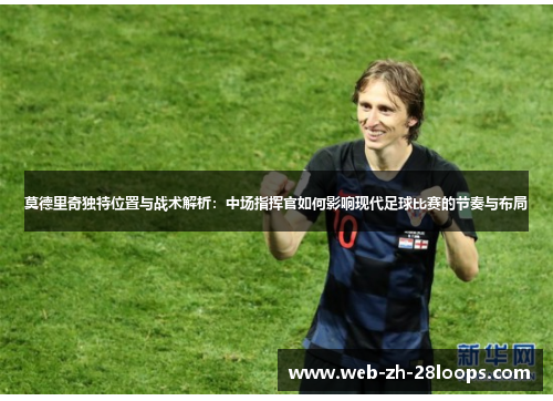莫德里奇独特位置与战术解析:中场指挥官如何影响现代足球比赛的节奏与布局