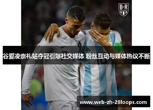 谷爱凌崇礼站夺冠引爆社交媒体 粉丝互动与媒体热议不断