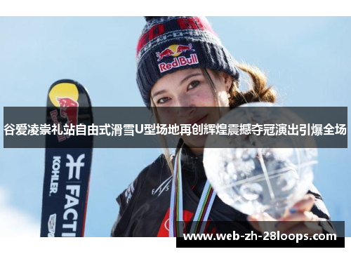 谷爱凌崇礼站自由式滑雪U型场地再创辉煌震撼夺冠演出引爆全场