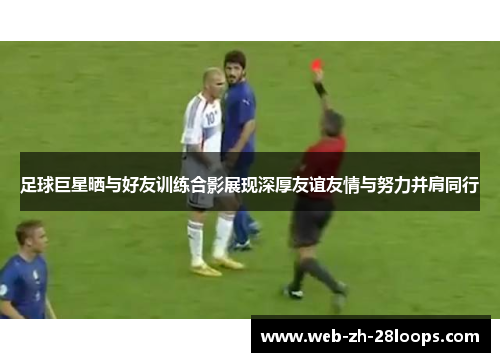 足球巨星晒与好友训练合影展现深厚友谊友情与努力并肩同行 足球巨星晒与好友训练合影展现深厚友谊友情与努力并肩同行