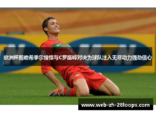 欧洲杯前瞻希季尔憧憬与C罗巅峰对决为球队注入无尽动力强劲信心