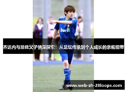 齐达内与恩佐父子情深探索：从足坛传承到个人成长的亲密纽带