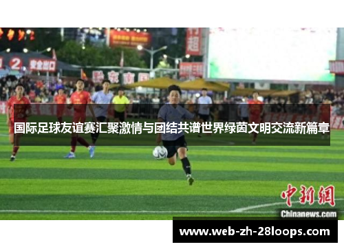 国际足球友谊赛汇聚激情与团结共谱世界绿茵文明交流新篇章