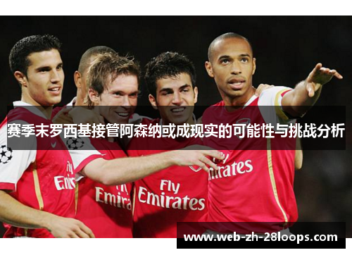 赛季末罗西基接管阿森纳或成现实的可能性与挑战分析