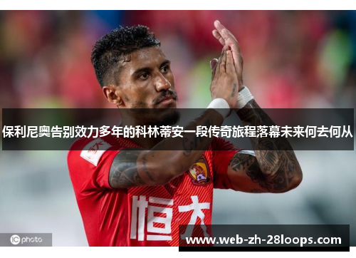 保利尼奥告别效力多年的科林蒂安一段传奇旅程落幕未来何去何从